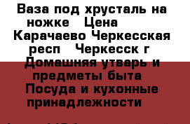 Ваза под хрусталь на ножке › Цена ­ 500 - Карачаево-Черкесская респ., Черкесск г. Домашняя утварь и предметы быта » Посуда и кухонные принадлежности   